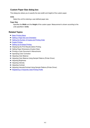 Page 162CustomPaperSizedialogboxThisdialogboxallowsyoutospecifythesize(widthandheight)ofthecustompaper.
Units Selecttheunitforenteringauser-definedpapersize.
PaperSize Specifiesthe Widthandthe Heightofthecustompaper.Measurementisshownaccordingtothe
unitsspecifiedin Units.
RelatedTopics
BasicPrintingSetup
SettingaPageSizeandOrientation
SettingtheNumberofCopiesandPrintingOrder
DuplexPrinting
SettingUpEnvelopePrinting...