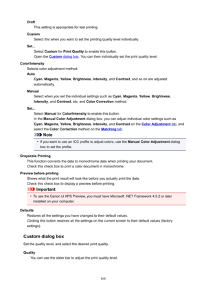 Page 164DraftThissettingisappropriatefortestprinting.
Custom Selectthiswhenyouwanttosettheprintingqualitylevelindividually.
Set... Select Custom forPrintQuality toenablethisbutton.
Openthe
Customdialogbox .Youcanthenindividuallysettheprintqualitylevel.
Color/Intensity Selectscoloradjustmentmethod.
Auto Cyan ,Magenta ,Yellow ,Brightness ,Intensity ,andContrast ,andsoonareadjusted
automatically.
Manual Selectwhenyousettheindividualsettingssuchas...