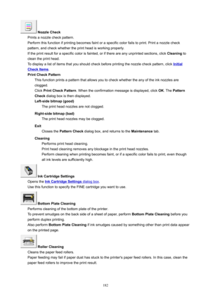 Page 182NozzleCheck
Printsanozzlecheckpattern.
Performthisfunctionifprintingbecomesfaintoraspecificcolorfailstoprint.Printanozzlecheck
pattern,andcheckwhethertheprintheadisworkingproperly.
Iftheprintresultforaspecificcolorisfainted,orifthereareanyunprintedsections,click Cleaningto
cleantheprinthead.
Todisplayalistofitemsthatyoushouldcheckbeforeprintingthenozzlecheckpattern,click
Initial
CheckItems .
PrintCheckPattern...