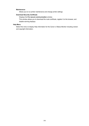 Page 190MaintenanceAllowsyoutorunprintermaintenanceandchangeprintersettings.
DownloadSecurityCertificate Displaysthe Forsecurecommunication window.
Thiswindowallowsyoutodownloadtheroutecertificate,registerittothebrowser,and
disablewarningdisplays.
HelpMenu SelectthismenutodisplayHelpinformationfortheCanonIJStatusMonitorincludingversion
andcopyrightinformation.
190 