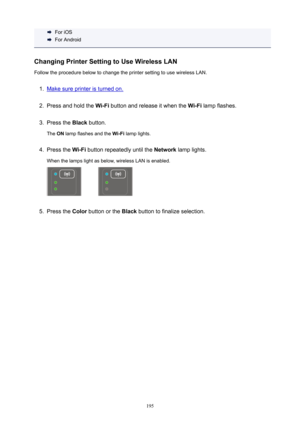 Page 195ForiOS
ForAndroid
ChangingPrinterSettingtoUseWirelessLAN FollowtheprocedurebelowtochangetheprintersettingtousewirelessLAN.
1.
Makesureprinteristurnedon.
2.
Pressandholdthe Wi-Fibuttonandreleaseitwhenthe Wi-Filampflashes.
3.
Pressthe Blackbutton.
The ONlampflashesandthe Wi-Filamplights.
4.
Pressthe Wi-Fibuttonrepeatedlyuntilthe Networklamplights.
Whenthelampslightasbelow,wirelessLANisenabled.
5.
Pressthe Colorbuttonorthe...