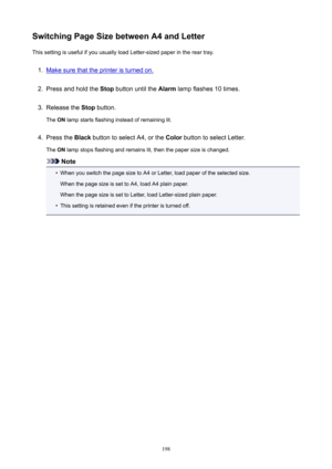 Page 198SwitchingPageSizebetweenA4andLetterThissettingisusefulifyouusuallyloadLetter-sizedpaperinthereartray.1.
Makesurethattheprinteristurnedon.
2.
Pressandholdthe Stopbuttonuntilthe Alarmlampflashes10times.
3.
Releasethe Stopbutton.
The ONlampstartsflashinginsteadofremaininglit.
4.
Pressthe BlackbuttontoselectA4,orthe ColorbuttontoselectLetter.
The ONlampstopsflashingandremainslit,thenthepapersizeischanged.
Note
