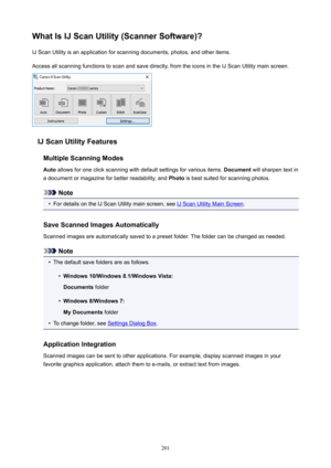 Page 201WhatIsIJScanUtility(ScannerSoftware)?IJScanUtilityisanapplicationforscanningdocuments,photos,andotheritems.Accessallscanningfunctionstoscanandsavedirectly,fromtheiconsintheIJScanUtilitymainscreen.
IJScanUtilityFeatures
MultipleScanningModes
Auto allowsforoneclickscanningwithdefaultsettingsforvariousitems. Documentwillsharpentextin
adocumentormagazineforbetterreadability,and Photoisbestsuitedforscanningphotos.
Note
