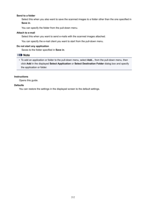 Page 212SendtoafolderSelectthiswhenyoualsowanttosavethescannedimagestoafolderotherthantheonespecifiedinSavein .
Youcanspecifythefolderfromthepull-downmenu.
Attachtoe-mail Selectthiswhenyouwanttosende-mailswiththescannedimagesattached.
Youcanspecifythee-mailclientyouwanttostartfromthepull-downmenu.
Donotstartanyapplication Savestothefolderspecifiedin Savein.
Note
