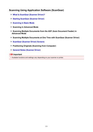 Page 221ScanningUsingApplicationSoftware(ScanGear)
WhatIsScanGear(ScannerDriver)?
StartingScanGear(ScannerDriver)
ScanninginBasicMode
ScanninginAdvancedMode
ScanningMultipleDocumentsfromtheADF(AutoDocumentFeeder)in
AdvancedMode
ScanningMultipleDocumentsatOneTimewithScanGear(ScannerDriver)
ScanGear(ScannerDriver)Screens
PositioningOriginals(ScanningfromComputer)
GeneralNotes(ScannerDriver)
Important
