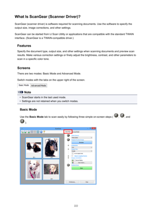 Page 222WhatIsScanGear(ScannerDriver)?ScanGear(scannerdriver)issoftwarerequiredforscanningdocuments.Usethesoftwaretospecifytheoutputsize,imagecorrections,andothersettings.
ScanGearcanbestartedfromIJScanUtilityorapplicationsthatarecompatiblewiththestandardTWAIN
interface.(ScanGearisaTWAIN-compatibledriver.)
FeaturesSpecifythedocumenttype,outputsize,andothersettingswhenscanningdocumentsandpreviewscan...