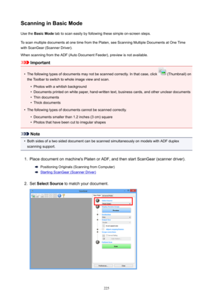 Page 225ScanninginBasicModeUsethe BasicMode tabtoscaneasilybyfollowingthesesimpleon-screensteps.
ToscanmultipledocumentsatonetimefromthePlaten,seeScanningMultipleDocumentsatOneTime withScanGear(ScannerDriver).
WhenscanningfromtheADF(AutoDocumentFeeder),previewisnotavailable.
Important
