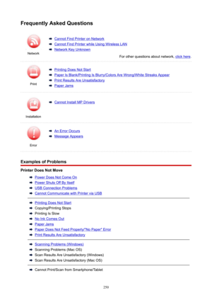 Page 250Network
CannotFindPrinteronNetwork
CannotFindPrinterwhileUsingWirelessLAN
NetworkKeyUnknown
Forotherquestionsaboutnetwork,clickhere.
Print
PrintingDoesNotStart
PaperIsBlank/PrintingIsBlurry/ColorsAreWrong/WhiteStreaksAppear
PrintResultsAreUnsatisfactory
PaperJamsErrorInstallation
CannotInstallMPDriversAnErrorOccurs
MessageAppears
FrequentlyAskedQuestions
ExamplesofProblems
PrinterDoesNotMove
PowerDoesNotComeOn
PowerShutsOffByItself...