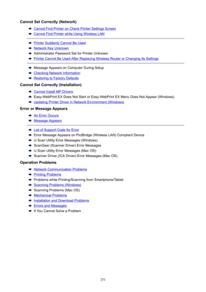 Page 251CannotSetCorrectly(Network)
CannotFindPrinteronCheckPrinterSettingsScreen
CannotFindPrinterwhileUsingWirelessLAN
PrinterSuddenlyCannotBeUsed
NetworkKeyUnknown
AdministratorPasswordSetforPrinterUnknown
PrinterCannotBeUsedAfterReplacingWirelessRouterorChangingItsSettings
MessageAppearsonComputerDuringSetup
CheckingNetworkInformation
RestoringtoFactoryDefaults
CannotSetCorrectly(Installation)
CannotInstallMPDrivers...