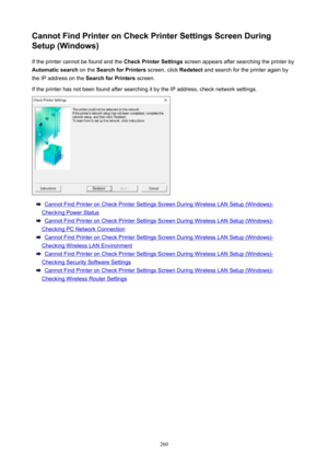 Page 260CannotFindPrinteronCheckPrinterSettingsScreenDuring
Setup(Windows)
Iftheprintercannotbefoundandthe CheckPrinterSettingsscreenappearsaftersearchingtheprinterby
Automaticsearch ontheSearchforPrinters screen,clickRedetectandsearchfortheprinteragainby
theIPaddressonthe SearchforPrintersscreen.
IftheprinterhasnotbeenfoundaftersearchingitbytheIPaddress,checknetworksettings....