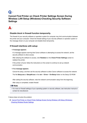 Page 264CannotFindPrinteronCheckPrinterSettingsScreenDuring
WirelessLANSetup(Windows)-CheckingSecuritySoftware
Settings
Disableblockinfirewallfunctiontemporarily.
Thefirewallofyoursecuritysoftwareoroperationsystemforcomputermaylimitcommunicationbetween
theprinterandyourcomputer.Checkthefirewallsettingofyoursecuritysoftwareoroperationsystemor
themessageshownonyourcomputeranddisableblocktemporarily.
Iffirewallinterfereswithsetup:
