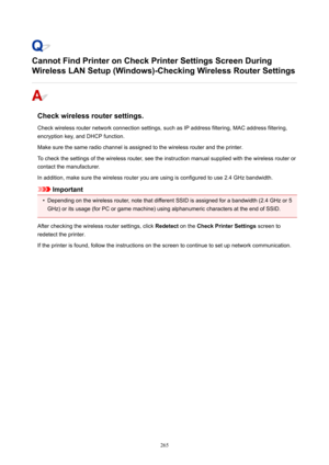 Page 265CannotFindPrinteronCheckPrinterSettingsScreenDuring
WirelessLANSetup(Windows)-CheckingWirelessRouterSettings
Checkwirelessroutersettings.
Checkwirelessrouternetworkconnectionsettings,suchasIPaddressfiltering,MACaddressfiltering, encryptionkey,andDHCPfunction.
Makesurethesameradiochannelisassignedtothewirelessrouterandtheprinter.
Tocheckthesettingsofthewirelessrouter,seetheinstructionmanualsuppliedwiththewirelessrouteror...