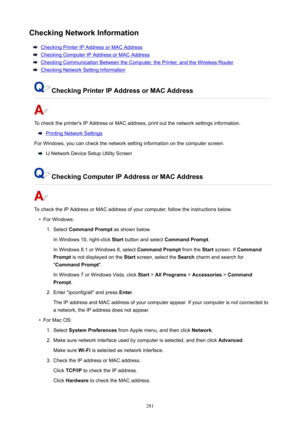 Page 281CheckingNetworkInformation
CheckingPrinterIPAddressorMACAddress
CheckingComputerIPAddressorMACAddress
CheckingCommunicationBetweentheComputer,thePrinter,andtheWirelessRouter
CheckingNetworkSettingInformation
CheckingPrinterIPAddressorMACAddress
Tochecktheprinter'sIPAddressorMACaddress,printoutthenetworksettingsinformation.
PrintingNetworkSettings
ForWindows,youcancheckthenetworksettinginformationonthecomputerscreen....