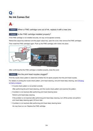 Page 288NoInkComesOut
Check1WhenaFINEcartridgerunsoutofink,replaceitwithanewone.
Check2 IstheFINEcartridgeinstalledproperly?
IftheFINEcartridgeisnotinstalledsecurely,inkmaynotbeejectedcorrectly.
Retracttheoutputtrayextensionandthepaperoutputtray,openthecover,thenremovetheFINEcartridges.
TheninstalltheFINEcartridgesagain.PushuptheFINEcartridgeuntilitclicksintoplace.
AfterconfirmingthattheFINEcartridgeisinstalledproperly,closethecover....