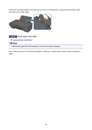 Page 290Ifthereareanyforeignobjectsinthereartray,besuretoturnofftheprinter,unplugitfromthepowersupply,
thenremovetheforeignobject.
Check7 Cleanpaperfeedroller.
CleaningPaperFeedRollers
Note
