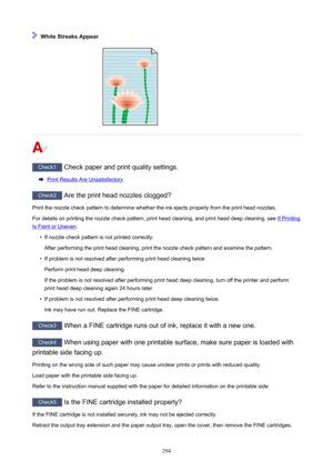 Page 294WhiteStreaksAppear
Check1Checkpaperandprintqualitysettings.
PrintResultsAreUnsatisfactory
Check2Aretheprintheadnozzlesclogged?
Printthenozzlecheckpatterntodeterminewhethertheinkejectsproperlyfromtheprintheadnozzles. Fordetailsonprintingthenozzlecheckpattern,printheadcleaning,andprintheaddeepcleaning,see
IfPrinting
IsFaintorUneven .
