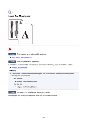 Page 297LinesAreMisaligned
Check1Checkpaperandprintqualitysettings.
PrintResultsAreUnsatisfactory
Check2Performprintheadalignment.
Ifprintedlinesaremisalignedorprintresultsareotherwiseunsatisfactory,adjusttheprintheadposition.
AligningthePrintHead
Note
