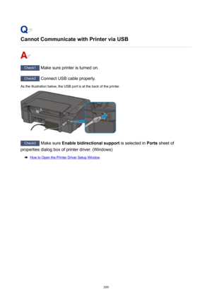 Page 309CannotCommunicatewithPrinterviaUSB
Check1Makesureprinteristurnedon.
Check2ConnectUSBcableproperly.
Astheillustrationbelow,theUSBportisatthebackoftheprinter.
Check3 Makesure Enablebidirectionalsupport isselectedinPortssheetof
propertiesdialogboxofprinterdriver.(Windows)
HowtoOpenthePrinterDriverSetupWindow
309 