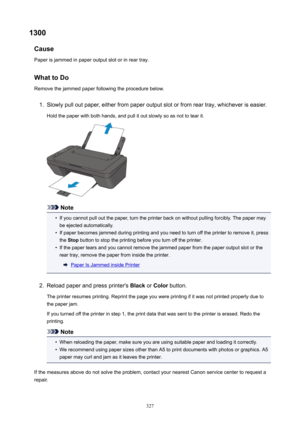 Page 3271300Cause
Paperisjammedinpaperoutputslotorinreartray.
WhattoDo Removethejammedpaperfollowingtheprocedurebelow.1.
Slowlypulloutpaper,eitherfrompaperoutputslotorfromreartray,whicheveriseasier.
Holdthepaperwithbothhands,andpullitoutslowlysoasnottotearit.
Note

