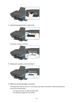 Page 3294.
Holdjammedpaperfirmlyinbothhands.
Ifthepaperisrolledup,pulloutit.
5.
Slowlypulloutpaper,soasnottotearit.
6.
Makesurealljammedpaperisremoved.Ifthepapertearswhenyoupulloutit,abitofpapermayremainintheprinter.Checkthefollowingand
removeanyremainingpaper.
