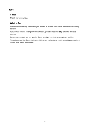 Page 3371686Cause
Theinkmayhaverunout.
WhattoDoThefunctionfordetectingtheremaininginklevelwillbedisabledsincetheinklevelcannotbecorrectly
detected.
Ifyouwanttocontinueprintingwithoutthisfunction,pressthemachine's Stopbuttonforatleast5
seconds.
CanonrecommendstousenewgenuineCanoncartridgesinordertoobtainoptimumqualities.
PleasebeadvisedthatCanonshallnotbeliableforanymalfunctionortroublecausedbycontinuationof...