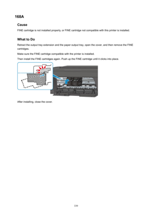 Page 339168ACauseFINEcartridgeisnotinstalledproperly,orFINEcartridgenotcompatiblewiththisprinterisinstalled.
WhattoDo Retracttheoutputtrayextensionandthepaperoutputtray,openthecover,andthenremovetheFINEcartridges.
MakesuretheFINEcartridgecompatiblewiththeprinterisinstalled. TheninstalltheFINEcartridgesagain.PushuptheFINEcartridgeuntilitclicksintoplace.
Afterinstalling,closethecover.
339 