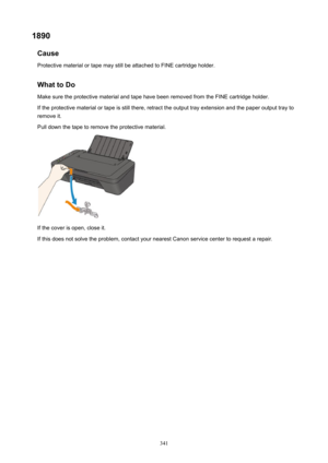 Page 3411890Cause
ProtectivematerialortapemaystillbeattachedtoFINEcartridgeholder.
WhattoDo MakesuretheprotectivematerialandtapehavebeenremovedfromtheFINEcartridgeholder.
Iftheprotectivematerialortapeisstillthere,retracttheoutputtrayextensionandthepaperoutputtrayto
removeit.
Pulldownthetapetoremovetheprotectivematerial.
Ifthecoverisopen,closeit.
Ifthisdoesnotsolvetheproblem,contactyournearestCanonservicecentertorequestarepair.
341 