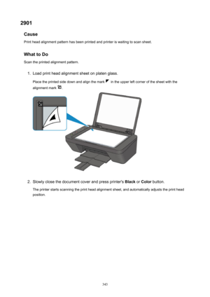 Page 3432901Cause
Printheadalignmentpatternhasbeenprintedandprinteriswaitingtoscansheet.
WhattoDo Scantheprintedalignmentpattern.1.
Loadprintheadalignmentsheetonplatenglass.
Placetheprintedsidedownandalignthemark
intheupperleftcornerofthesheetwiththe
alignmentmark
.
2.
Slowlyclosethedocumentcoverandpressprinter's BlackorColor button.
Theprinterstartsscanningtheprintheadalignmentsheet,andautomaticallyadjuststheprinthead
position.
343 