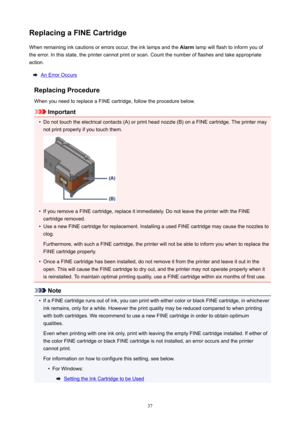 Page 37ReplacingaFINECartridgeWhenremaininginkcautionsorerrorsoccur,theinklampsandthe Alarmlampwillflashtoinformyouof
theerror.Inthisstate,theprintercannotprintorscan.Countthenumberofflashesandtakeappropriate
action.
AnErrorOccurs
ReplacingProcedure
WhenyouneedtoreplaceaFINEcartridge,followtheprocedurebelow.
Important
