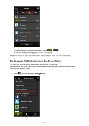 Page 126To switch between app registration/deletion, select  / .
To return to the  Group management  screen, select Close.
The above procedure sets up Evernote as the only app that all users can use on the printer.
Limiting Apps That Individual Users Can Use on PrinterFor each user, you can set the apps that the user can use on the printer.
As an example, this section describes the procedure for allowing only the president to also use the Facebook app from the printer.
1.
From , select  Advanced management
126 
