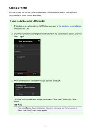 Page 133Adding a PrinterWith one account, you can use the Canon Inkjet Cloud Printing Center services on multiple printers.
The procedure for adding a printer is as follows:
If your model has color LCD monitor1.
Check that an e-mail containing the URL has been sent to the registered e-mail address ,
and access the URL
2.
Enter the information according to the instructions on the authentication screen, and then
select  Log in
3.
When printer addition complete message appears, select  OK
The printer addition...