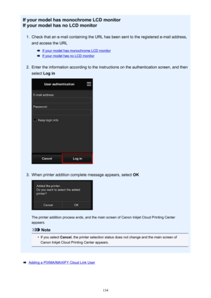 Page 134If your model has monochrome LCD monitorIf your model has no LCD monitor1.
Check that an e-mail containing the URL has been sent to the registered e-mail address,
and access the URL
If your model has monochrome LCD monitor
If your model has no LCD monitor
2.
Enter the information according to the instructions on the authentication screen, and then
select  Log in
3.
When printer addition complete message appears, select  OK
The printer addition process ends, and the main screen of Canon Inkjet Cloud...