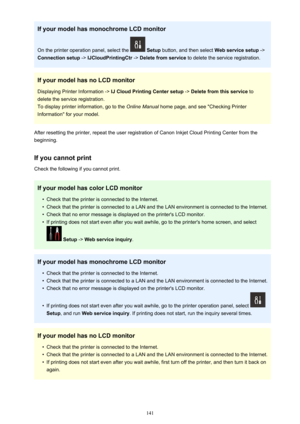 Page 141If your model has monochrome LCD monitor
On the printer operation panel, select the 
  Setup  button, and then select  Web service setup ->
Connection setup  -> IJCloudPrintingCtr  -> Delete from service  to delete the service registration.
If your model has no LCD monitor Displaying Printer Information ->  IJ Cloud Printing Center setup -> Delete from this service  to
delete the service registration. To display printer information, go to the  2QOLQH0DQXDO home page, and see "Checking Printer...