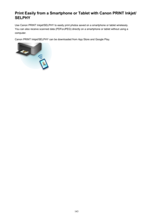 Page 143Print Easily from a Smartphone or Tablet with Canon PRINT Inkjet/
SELPHY
Use Canon PRINT Inkjet/SELPHY to easily print photos saved on a smartphone or tablet wirelessly.
You can also receive scanned data (PDForJPEG) directly on a smartphone or tablet without using a
computer.
Canon PRINT Inkjet/SELPHY can be downloaded from App Store and Google Play.
143 