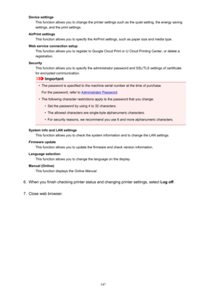 Page 147Device settingsThis function allows you to change the printer settings such as the quiet setting, the energy saving
settings, and the print settings.
AirPrint settings This function allows you to specify the AirPrint settings, such as paper size and media type.
Web service connection setup This function allows you to register to Google Cloud Print or IJ Cloud Printing Center, or delete aregistration.
Security This function allows you to specify the administrator password and SSL/TLS settings of...