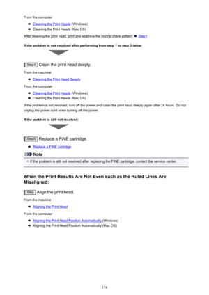 Page 174From the computer
Cleaning the Print Heads (Windows)
Cleaning the Print Heads (Mac OS)
After cleaning the print head, print and examine the nozzle check pattern: 
 Step1
If the problem is not resolved after performing from step 1 to step 3 twice:
Step4  Clean the print head deeply.
From the machine
Cleaning the Print Head Deeply
From the computer
Cleaning the Print Heads  (Windows)
Cleaning the Print Heads (Mac OS)
If the problem is not resolved, turn off the power and clean the print head deeply again...