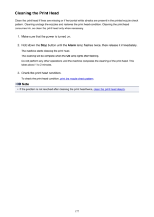 Page 177Cleaning the Print HeadClean the print head if lines are missing or if horizontal white streaks are present in the printed nozzle checkpattern. Cleaning unclogs the nozzles and restores the print head condition. Cleaning the print head
consumes ink, so clean the print head only when necessary.1.
Make sure that the power is turned on.
2.
Hold down the  Stop button until the  Alarm lamp flashes twice, then release it immediately.
The machine starts cleaning the print head.
The cleaning will be complete...