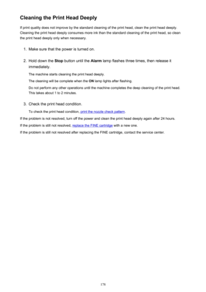 Page 178Cleaning the Print Head DeeplyIf print quality does not improve by the standard cleaning of the print head, clean the print head deeply.
Cleaning the print head deeply consumes more ink than the standard cleaning of the print head, so clean the print head deeply only when necessary.1.
Make sure that the power is turned on.
2.
Hold down the  Stop button until the  Alarm lamp flashes three times, then release it
immediately.
The machine starts cleaning the print head deeply. The cleaning will be complete...