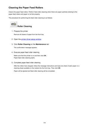 Page 184Cleaning the Paper Feed RollersCleans the paper feed rollers. Perform feed roller cleaning when there are paper particles sticking to the
paper feed rollers and paper is not fed properly.
The procedure for performing the feed roller cleaning is as follows:
 Roller Cleaning
1.
Prepare the printer
Remove all sheets of paper from the front tray.
2.
Open the printer driver setup window
3.
Click  Roller Cleaning  on the Maintenance  tab
The confirmation message appears.
4.
Execute paper feed roller cleaning...