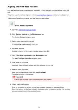 Page 186Aligning the Print Head PositionPrint head alignment corrects the installation positions of the print head and improves deviated colors and
lines.
This printer supports two head alignment methods: 
automatic head alignment  and manual head alignment.
The procedure for performing manual print head alignment is as follows:
 Print Head Alignment
1.
Open the printer driver setup window
2.
Click  Custom Settings  on the Maintenance  tab
The  Custom Settings  dialog box opens.
3.
Switch head alignment to...