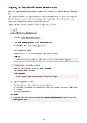 Page 190Aligning the Print Head Position AutomaticallyPrint head alignment corrects the installation positions of the print head and improves deviated colors and
lines.
This printer supports two head alignment methods: automatic head alignment and manual head alignment.
Normally, the printer is set for automatic head alignment. If the printing results of automatic print head
alignment are not satisfactory, 
perform manual head alignment .
The procedure for performing automatic print head alignment is as...