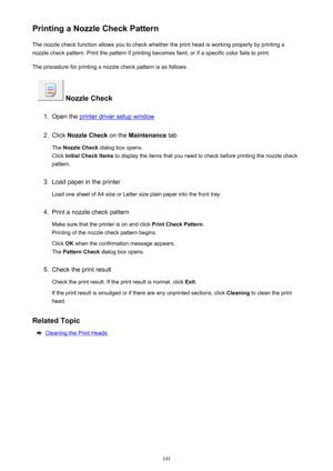 Page 191Printing a Nozzle Check PatternThe nozzle check function allows you to check whether the print head is working properly by printing anozzle check pattern. Print the pattern if printing becomes faint, or if a specific color fails to print.
The procedure for printing a nozzle check pattern is as follows:
 Nozzle Check
1.
Open the printer driver setup window
2.
Click  Nozzle Check  on the Maintenance  tab
The  Nozzle Check  dialog box opens.
Click  Initial Check Items  to display the items that you need to...