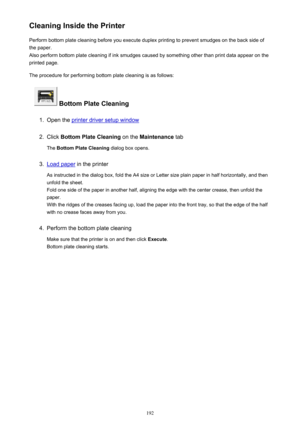 Page 192Cleaning Inside the PrinterPerform bottom plate cleaning before you execute duplex printing to prevent smudges on the back side of
the paper.
Also perform bottom plate cleaning if ink smudges caused by something other than print data appear on the
printed page.
The procedure for performing bottom plate cleaning is as follows:
 Bottom Plate Cleaning
1.
Open the printer driver setup window
2.
Click  Bottom Plate Cleaning  on the Maintenance  tab
The  Bottom Plate Cleaning  dialog box opens.
3.
Load paper...