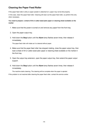 Page 196Cleaning the Paper Feed RollerIf the paper feed roller is dirty or paper powder is attached to it, paper may not be fed properly.
In this case, clean the paper feed roller. Cleaning will wear out the paper feed roller, so perform this only
when necessary.
You need to prepare: a sheet of A4 or Letter-sized plain paper or cleaning sheet available on the
market1.
Make sure that the power is turned on and remove any paper from the front tray.
2.
Open the paper output tray.
3.
Hold down the  Stop button until...