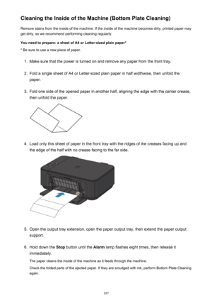 Page 197Cleaning the Inside of the Machine (Bottom Plate Cleaning)Remove stains from the inside of the machine. If the inside of the machine becomes dirty, printed paper mayget dirty, so we recommend performing cleaning regularly.
You need to prepare: a sheet of A4 or Letter-sized plain paper* * Be sure to use a new piece of paper.1.
Make sure that the power is turned on and remove any paper from the front tray.
2.
Fold a single sheet of A4 or Letter-sized plain paper in half widthwise, then unfold the
paper....