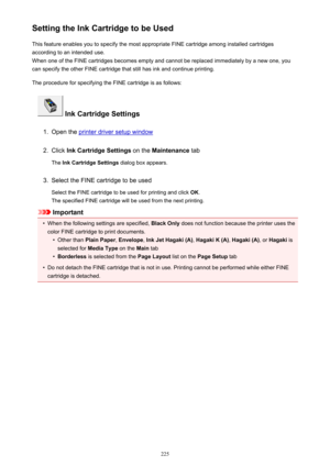 Page 225Setting the Ink Cartridge to be UsedThis feature enables you to specify the most appropriate FINE cartridge among installed cartridges
according to an intended use.
When one of the FINE cartridges becomes empty and cannot be replaced immediately by a new one, you
can specify the other FINE cartridge that still has ink and continue printing.
The procedure for specifying the FINE cartridge is as follows:
 Ink Cartridge Settings
1.
Open the printer driver setup window
2.
Click  Ink Cartridge Settings  on...