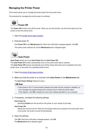 Page 226Managing the Printer PowerThis function allows you to manage the printer power from the printer driver.
The procedure for managing the printer power is as follows:
 Power Off
The  Power Off  function turns off the printer. When you use this function, you will not be able to turn the
printer on from the printer driver.
1.
Open the printer driver setup window
2.
Execute power off
Click  Power Off  on the Maintenance  tab. When the confirmation message appears, click  OK.
The printer power switches off, and...