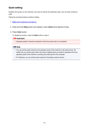Page 233Quiet settingEnables this function on the machine if you want to reduce the operating noise, such as when printing at
night.
Follow the procedure below to perform setting.1.
Make sure machine is turned on.
2.
Press and hold  Stop button and release it when  Alarm lamp flashes 9 times.
3.
Press Color button.
To disable the function, press the  Black button in step 4.
Important
