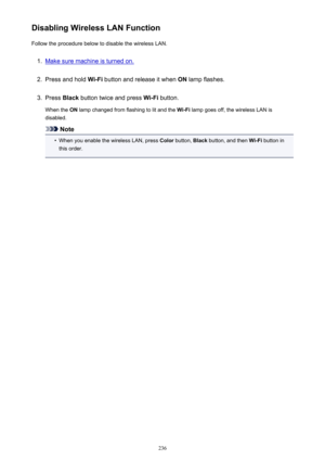 Page 236Disabling Wireless LAN FunctionFollow the procedure below to disable the wireless LAN.1.
Make sure machine is turned on.
2.
Press and hold  Wi-Fi button and release it when  ON lamp flashes.
3.
Press  Black button twice and press  Wi-Fi button.
When the  ON lamp changed from flashing to lit and the  Wi-Fi lamp goes off, the wireless LAN is
disabled.
Note
