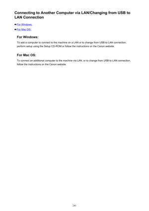 Page 241Connecting to Another Computer via LAN/Changing from USB toLAN Connection
For Windows:
For Mac OS:
For Windows:To add a computer to connect to the machine on a LAN or to change from USB to LAN connection,
perform setup using the Setup CD-ROM or follow the instructions on the Canon website.
For Mac OS:
To connect an additional computer to the machine via LAN, or to change from USB to LAN connection,
follow the instructions on the Canon website.
241 